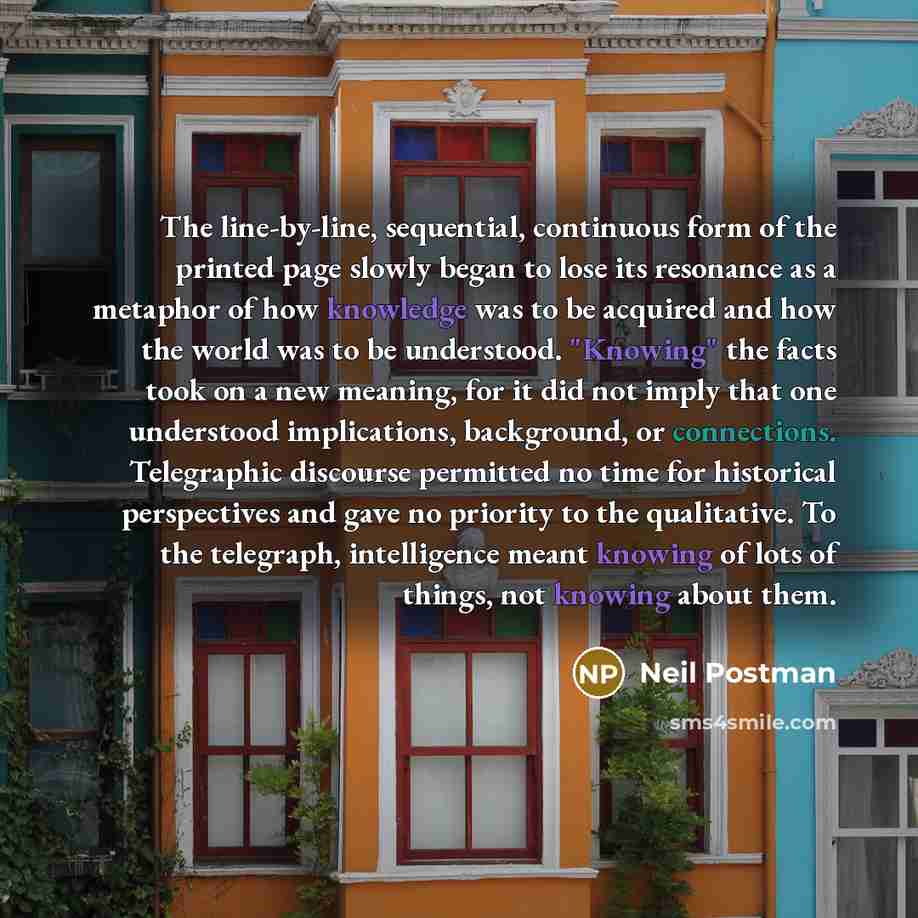 “The line-by-line, sequential, continuous form of the printed page slowly began to lose its resonance as a metaphor of how knowledge was to be acquired and how the world was to be understood. "Knowing" the facts took on a new meaning, for it did not imply that one understood implications…” quote by Neil Postman