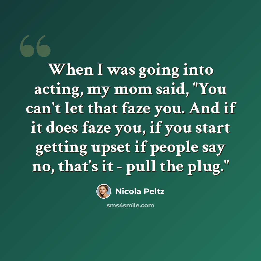 “When I was going into acting, my mom said, "You can't let that faze you. And if it does faze you, if you start getting upset if people say no, that's it - pull the plug."” quote by Nicola Peltz