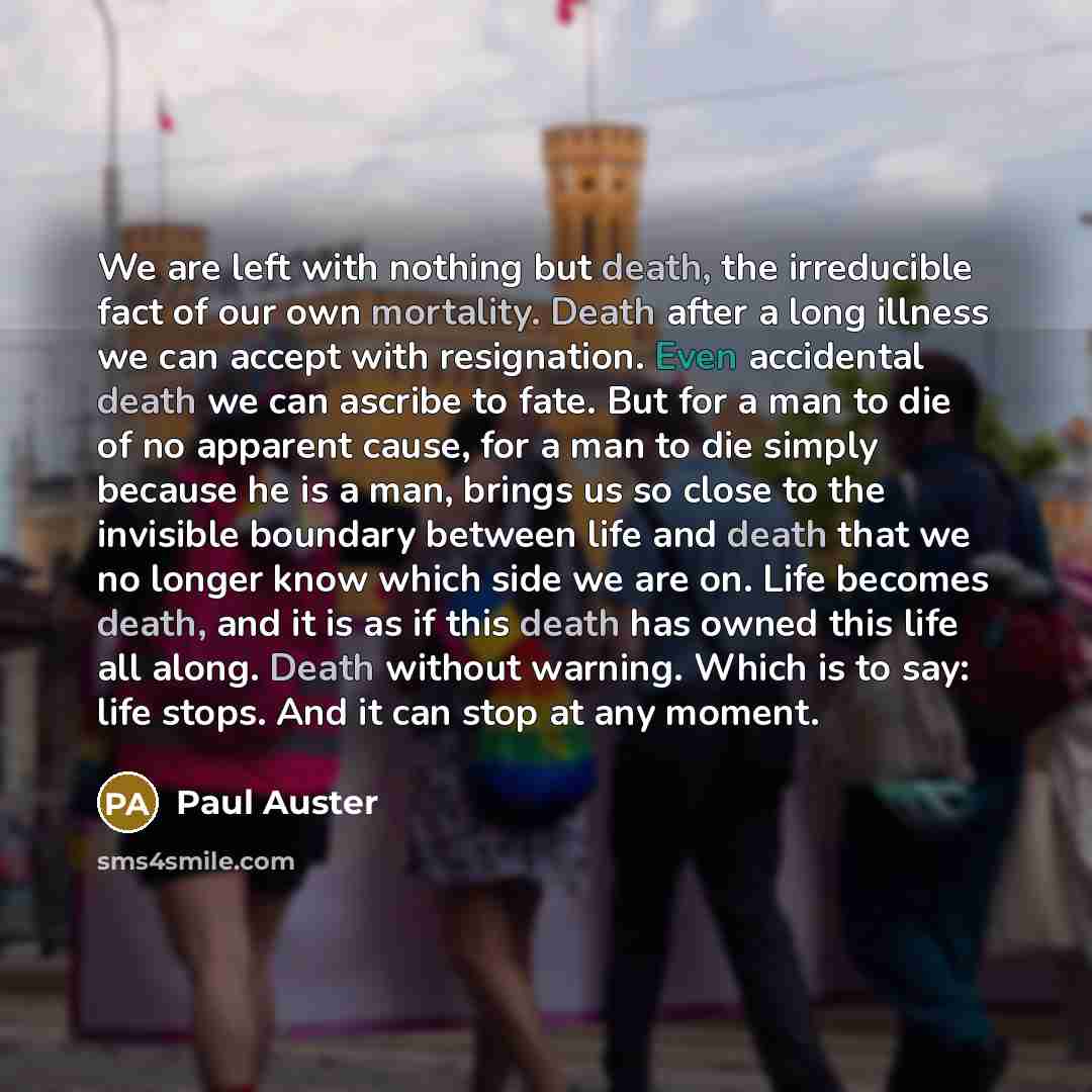 “We are left with nothing but death, the irreducible fact of our own mortality. Death after a long illness we can accept with resignation. Even accidental death we can ascribe to fate. But for a man to die of no apparent cause, for a man to die simply because he is a man, brings us so close to the…” quote by Paul Auster