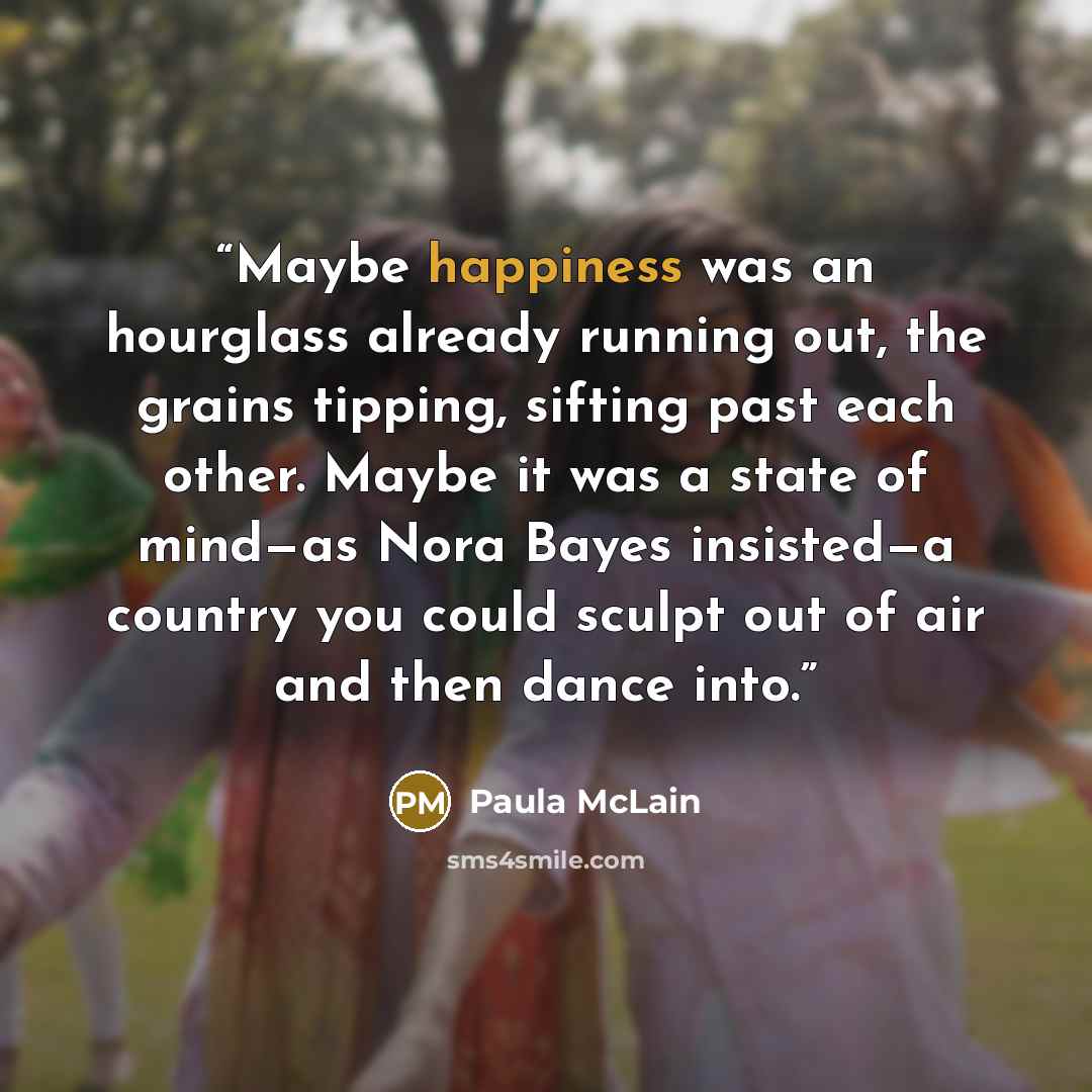 “Maybe happiness was an hourglass already running out, the grains tipping, sifting past each other. Maybe it was a state of mind—as Nora Bayes insisted—a country you could sculpt out of air and then dance into.” quote by Paula McLain