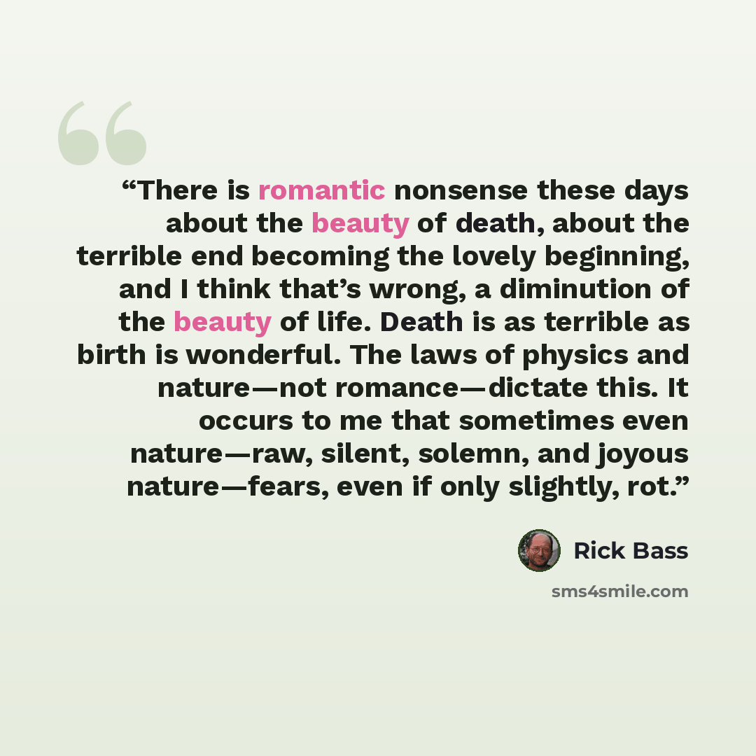 “There is romantic nonsense these days about the beauty of death, about the terrible end becoming the lovely beginning, and I think that’s wrong, a diminution of the beauty of life. Death is as terrible as birth is wonderful. The laws of physics and nature—not romance—dictate this. It occurs to me…” quote by Rick Bass
