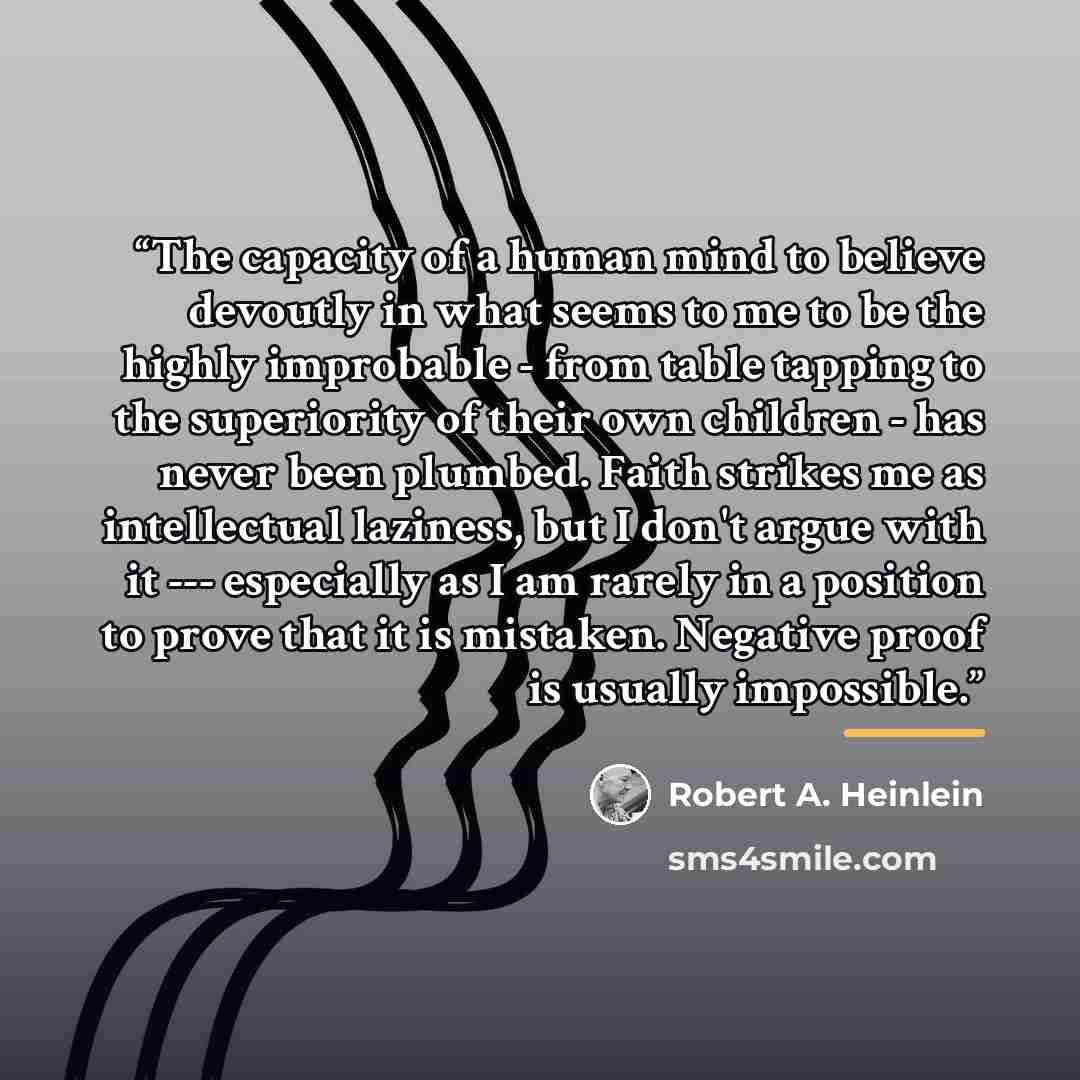 “The capacity of a human mind to believe devoutly in what seems to me to be the highly improbable - from table tapping to the superiority of their own children - has never been plumbed. Faith strikes me as intellectual laziness, but I don't argue with it --- especially as I am rarely in a position…” quote by Robert A. Heinlein