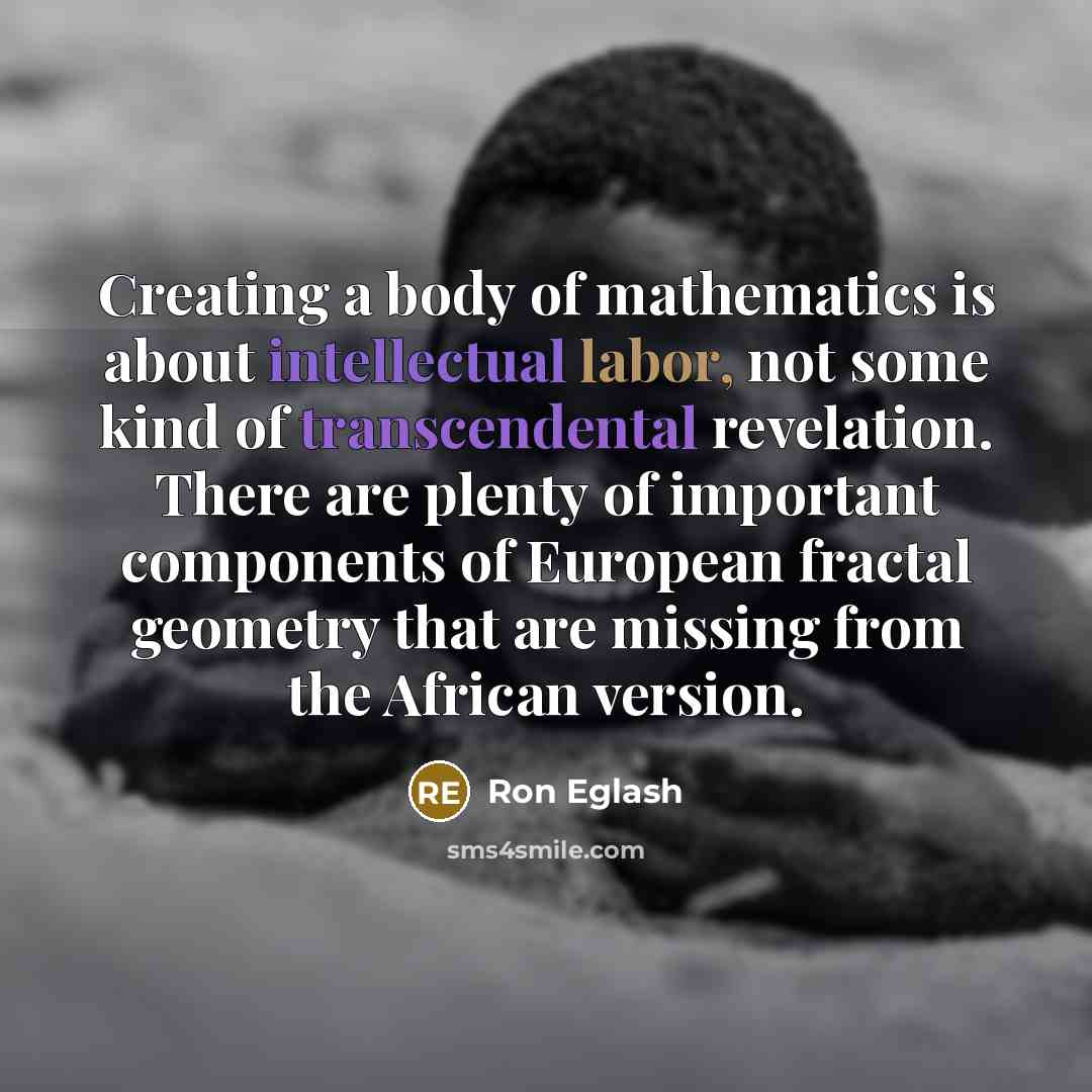 “Creating a body of mathematics is about intellectual labor, not some kind of transcendental revelation. There are plenty of important components of European fractal geometry that are missing from the African version.” quote by Ron Eglash