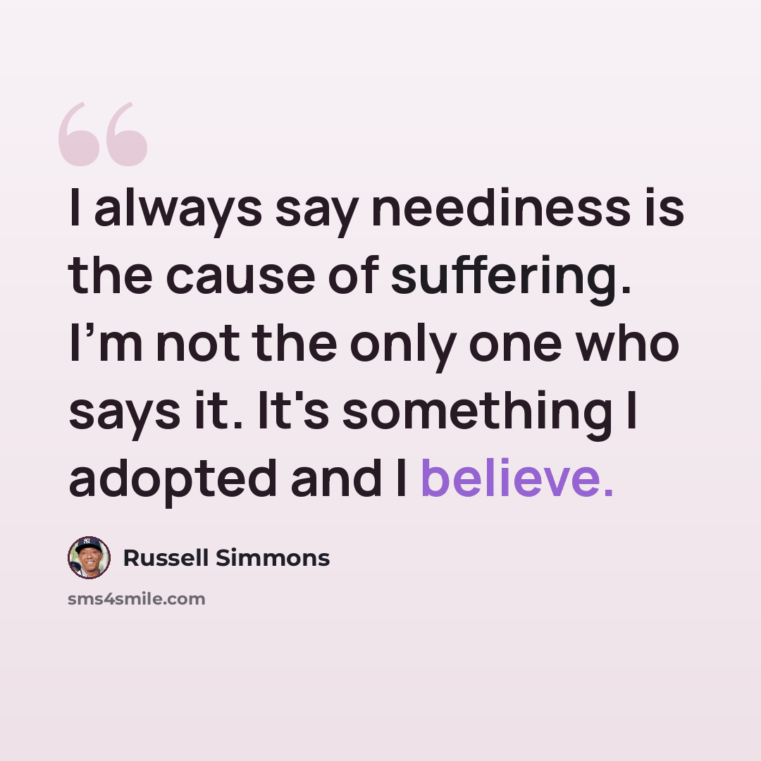 “I always say neediness is the cause of suffering. I'm not the only one who says it. It's something I adopted and I believe.” quote by Russell Simmons