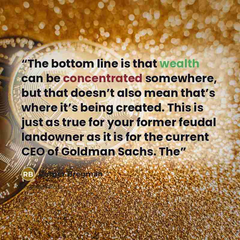 “The bottom line is that wealth can be concentrated somewhere, but that doesn’t also mean that’s where it’s being created. This is just as true for your former feudal landowner as it is for the current CEO of Goldman Sachs. The” quote by Rutger Bregman