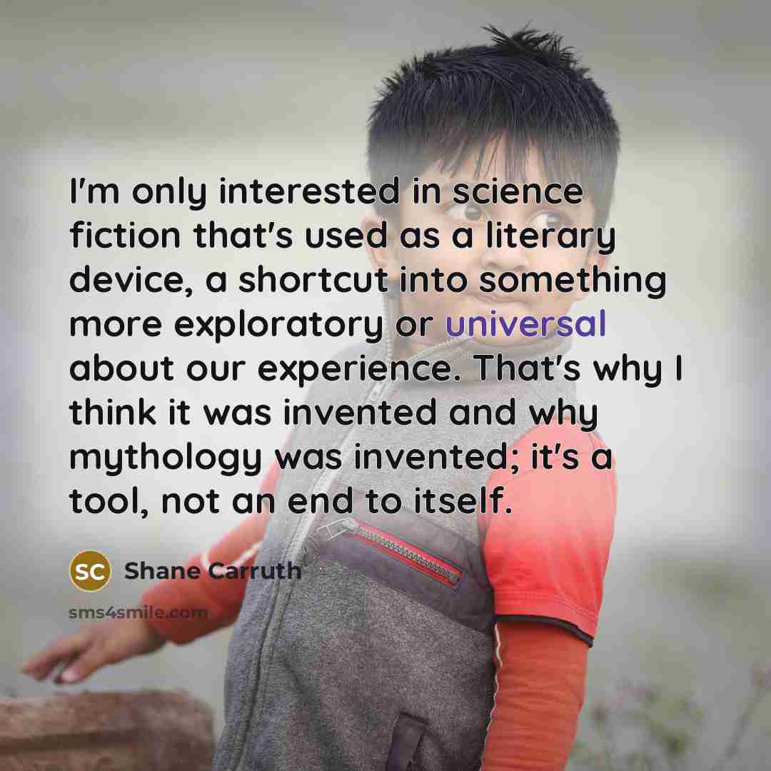 “I'm only interested in science fiction that's used as a literary device, a shortcut into something more exploratory or universal about our experience. That's why I think it was invented and why mythology was invented; it's a tool, not an end to itself.” quote by Shane Carruth