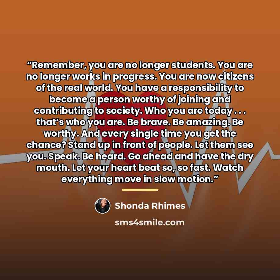 “Remember, you are no longer students. You are no longer works in progress. You are now citizens of the real world. You have a responsibility to become a person worthy of joining and contributing to society. Who you are today . . . that’s who you are. Be brave. Be amazing. Be worthy. And every…” quote by Shonda Rhimes
