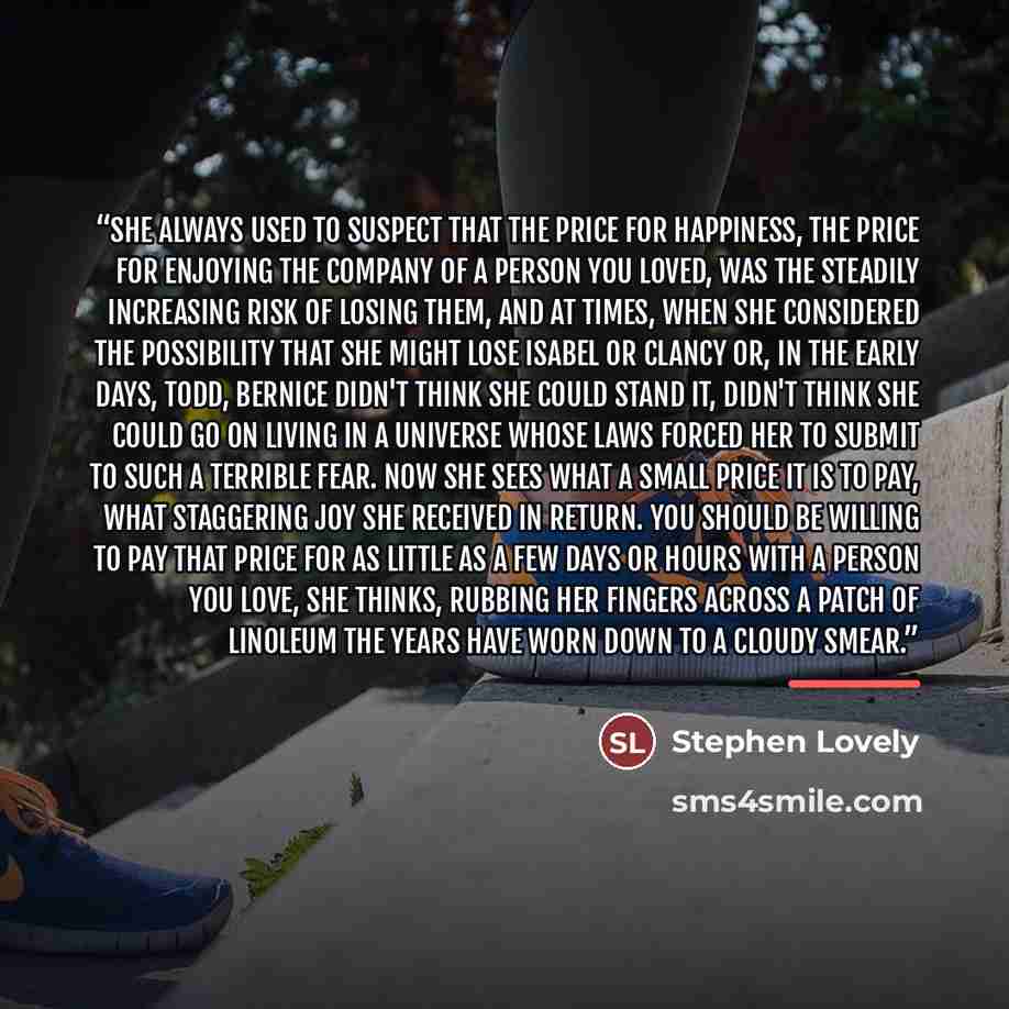 “She always used to suspect that the price for happiness, the price for enjoying the company of a person you loved, was the steadily increasing risk of losing them, and at times, when she considered the possibility that she might lose Isabel or Clancy or, in the early days, Todd, Bernice didn't…” quote by Stephen Lovely