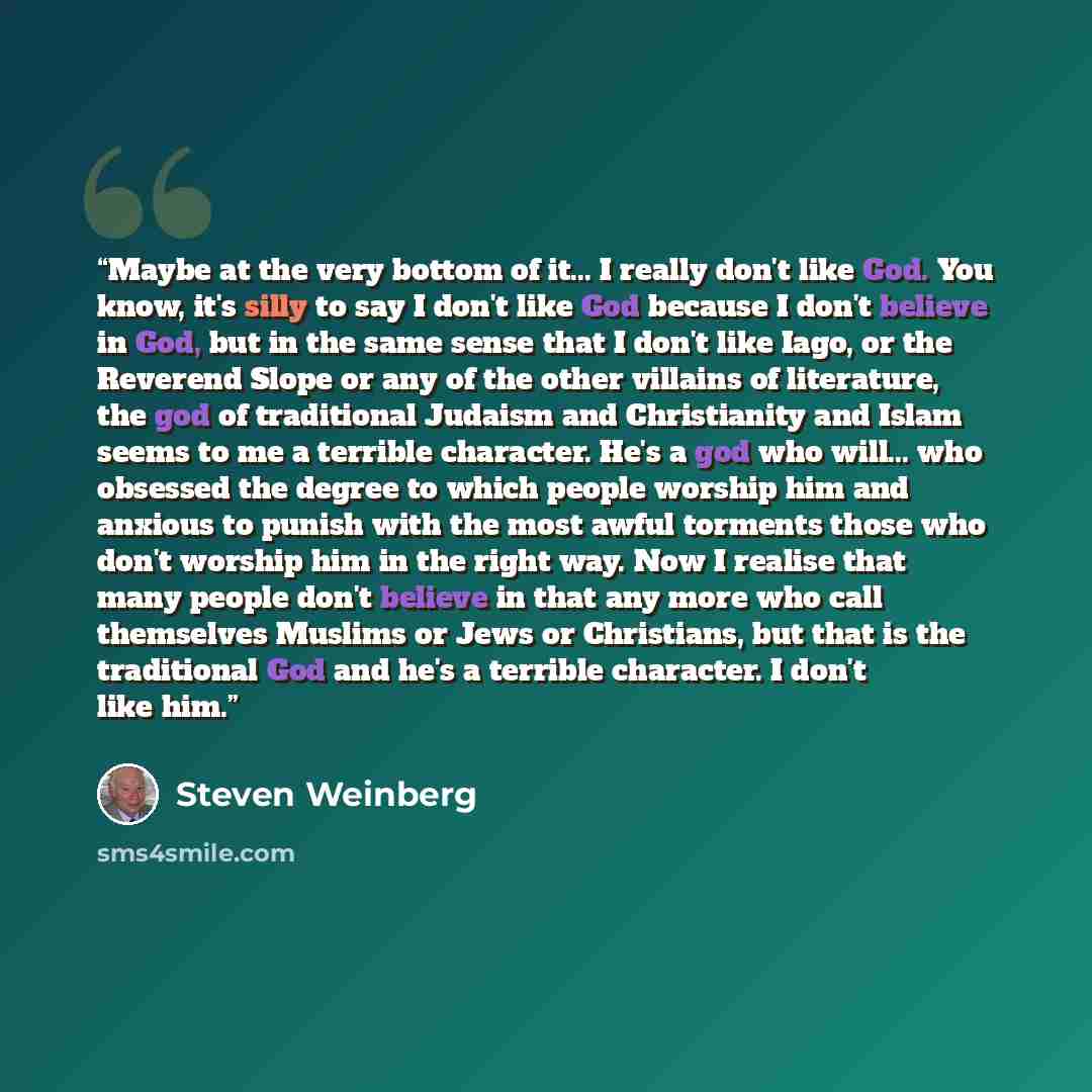 “Maybe at the very bottom of it... I really don't like God. You know, it's silly to say I don't like God because I don't believe in God, but in the same sense that I don't like Iago, or the Reverend Slope or any of the other villains of literature, the god of traditional Judaism and Christianity…” quote by Steven Weinberg