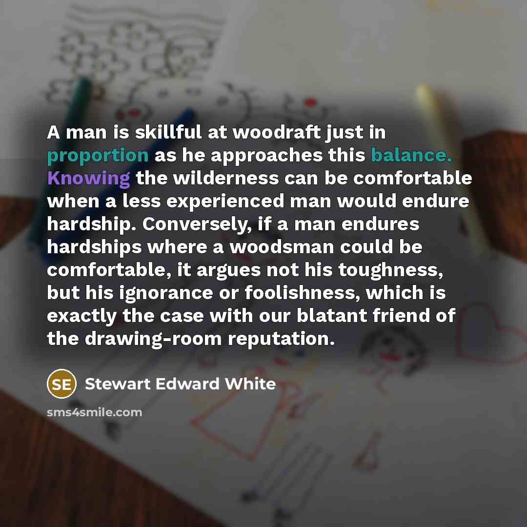 “A man is skillful at woodraft just in proportion as he approaches this balance. Knowing the wilderness can be comfortable when a less experienced man would endure hardship. Conversely, if a man endures hardships where a woodsman could be comfortable, it argues not his toughness, but his ignorance…” quote by Stewart Edward White