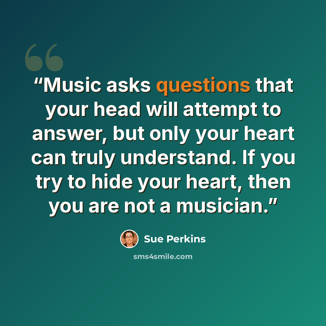 “Music asks questions that your head will attempt to answer, but only your heart can truly understand. If you try to hide your heart, then you are not a musician.” quote by Sue Perkins