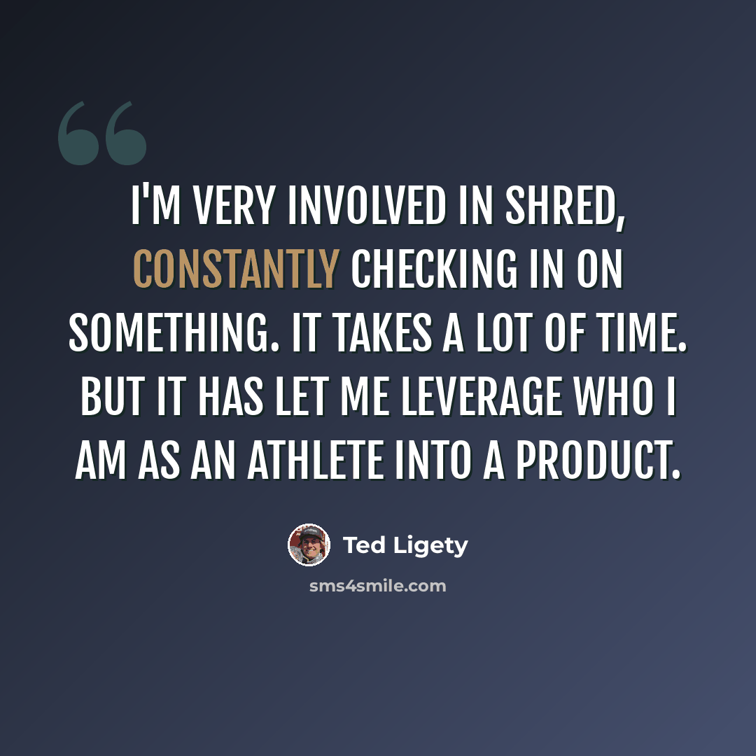 “I'm very involved in Shred, constantly checking in on something. It takes a lot of time. But it has let me leverage who I am as an athlete into a product.” quote by Ted Ligety