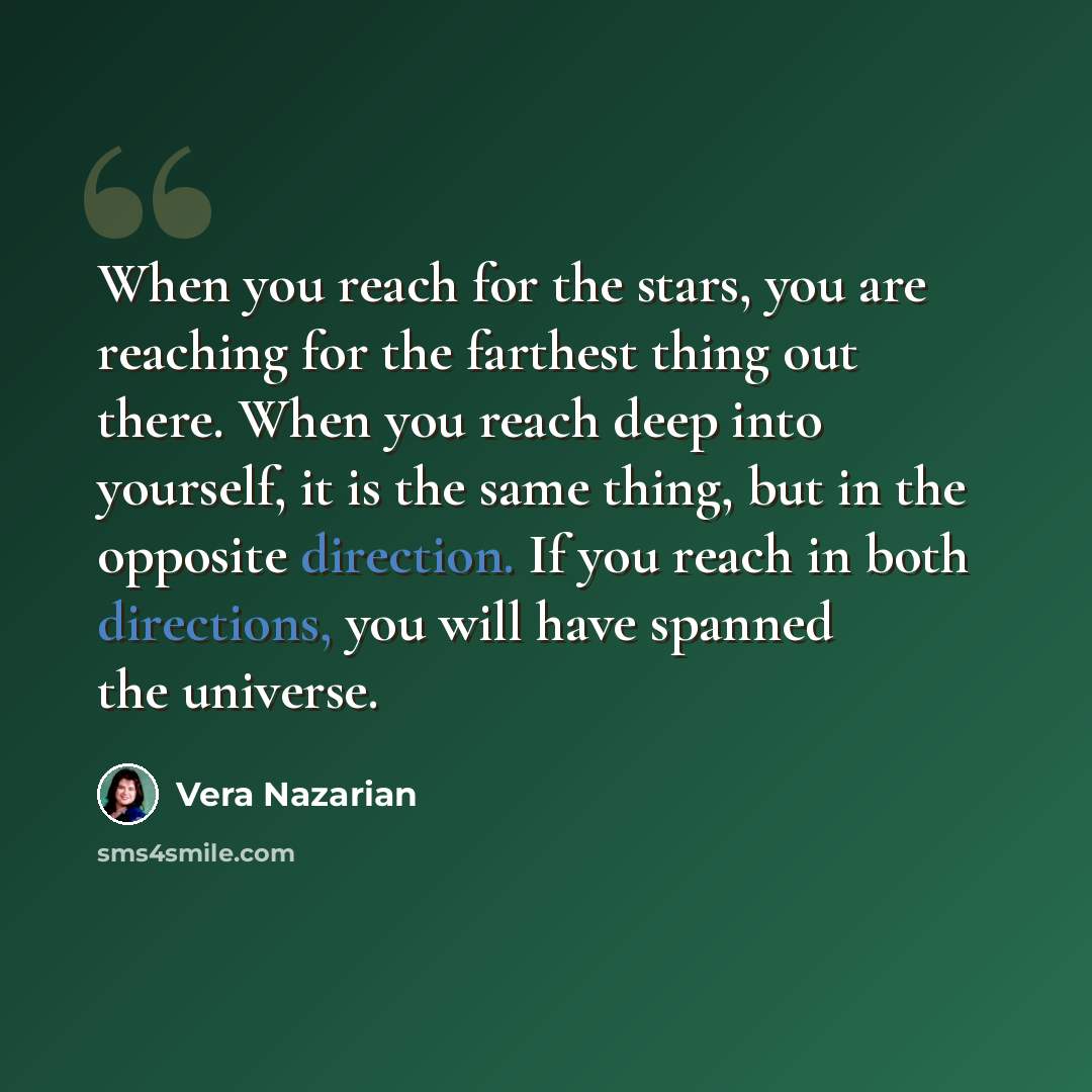 “When you reach for the stars, you are reaching for the farthest thing out there. When you reach deep into yourself, it is the same thing, but in the opposite direction. If you reach in both directions, you will have spanned the universe.” quote by Vera Nazarian