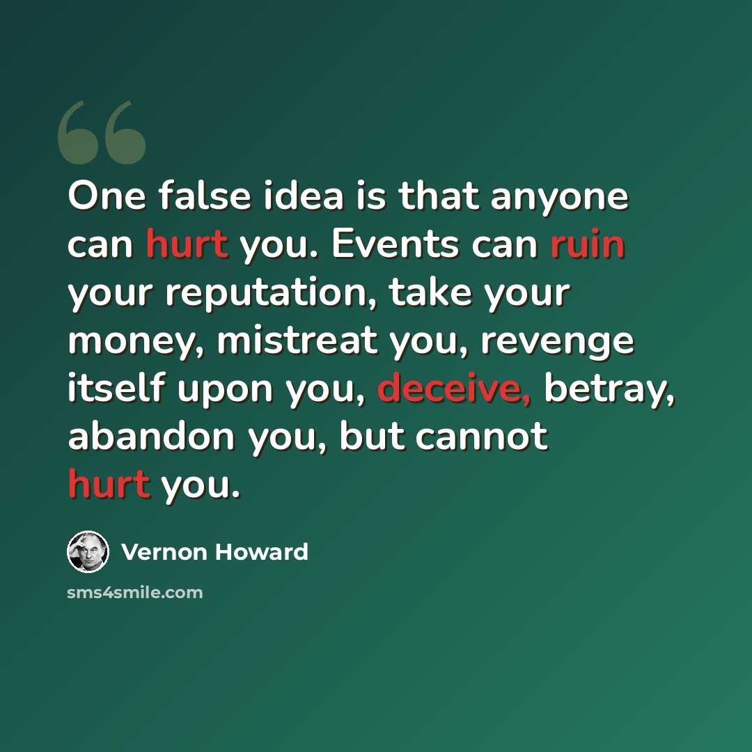 “One false idea is that anyone can hurt you. Events can ruin your reputation, take your money, mistreat you, revenge itself upon you, deceive, betray, abandon you, but cannot hurt you.” quote by Vernon Howard