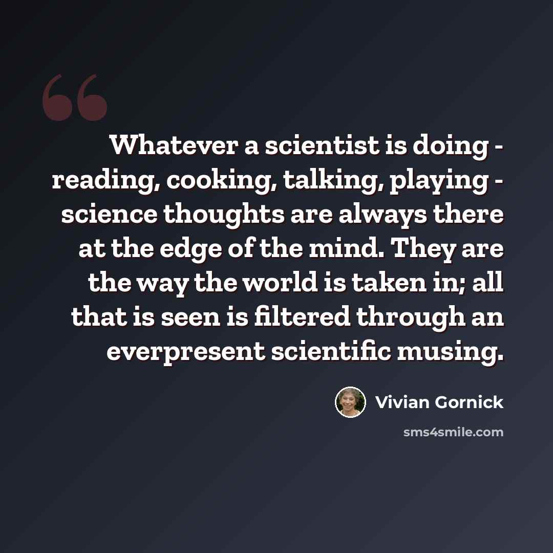 “Whatever a scientist is doing - reading, cooking, talking, playing - science thoughts are always there at the edge of the mind. They are the way the world is taken in; all that is seen is filtered through an everpresent scientific musing.” quote by Vivian Gornick