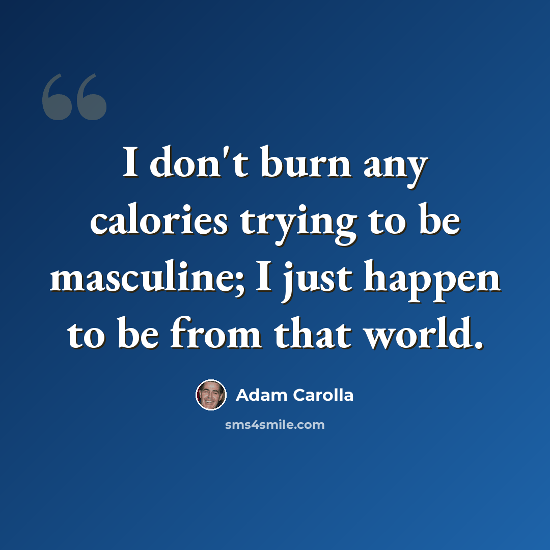 “I don't burn any calories trying to be masculine; I just happen to be from that world.” quote by Adam Carolla