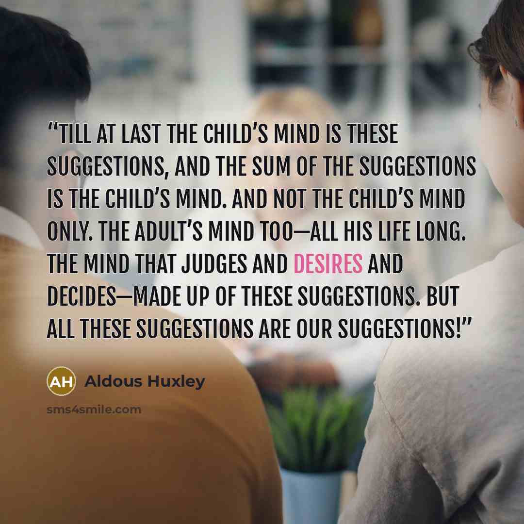 “Till at last the child’s mind is these suggestions, and the sum of the suggestions is the child’s mind. And not the child’s mind only. The adult’s mind too—all his life long. The mind that judges and desires and decides—made up of these suggestions. But all these suggestions are our suggestions!” quote by Aldous Huxley