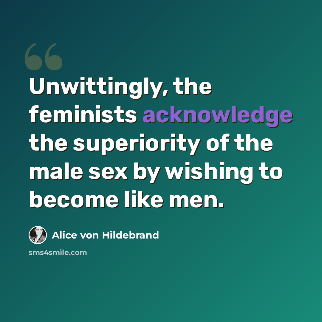 “Unwittingly, the feminists acknowledge the superiority of the male sex by wishing to become like men.” quote by Alice von Hildebrand