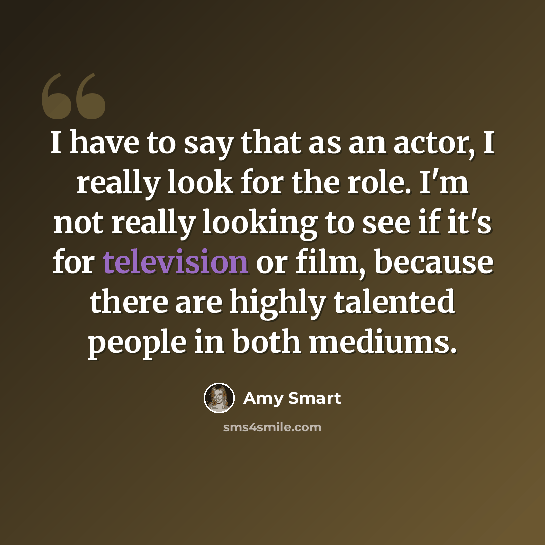 “I have to say that as an actor, I really look for the role. I'm not really looking to see if it's for television or film, because there are highly talented people in both mediums.” quote by Amy Smart