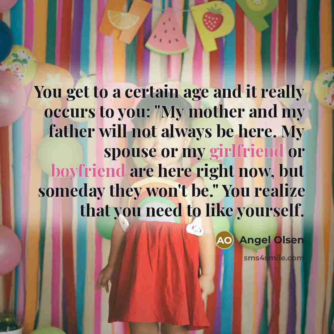 “You get to a certain age and it really occurs to you: "My mother and my father will not always be here. My spouse or my girlfriend or boyfriend are here right now, but someday they won't be." You realize that you need to like yourself.” quote by Angel Olsen