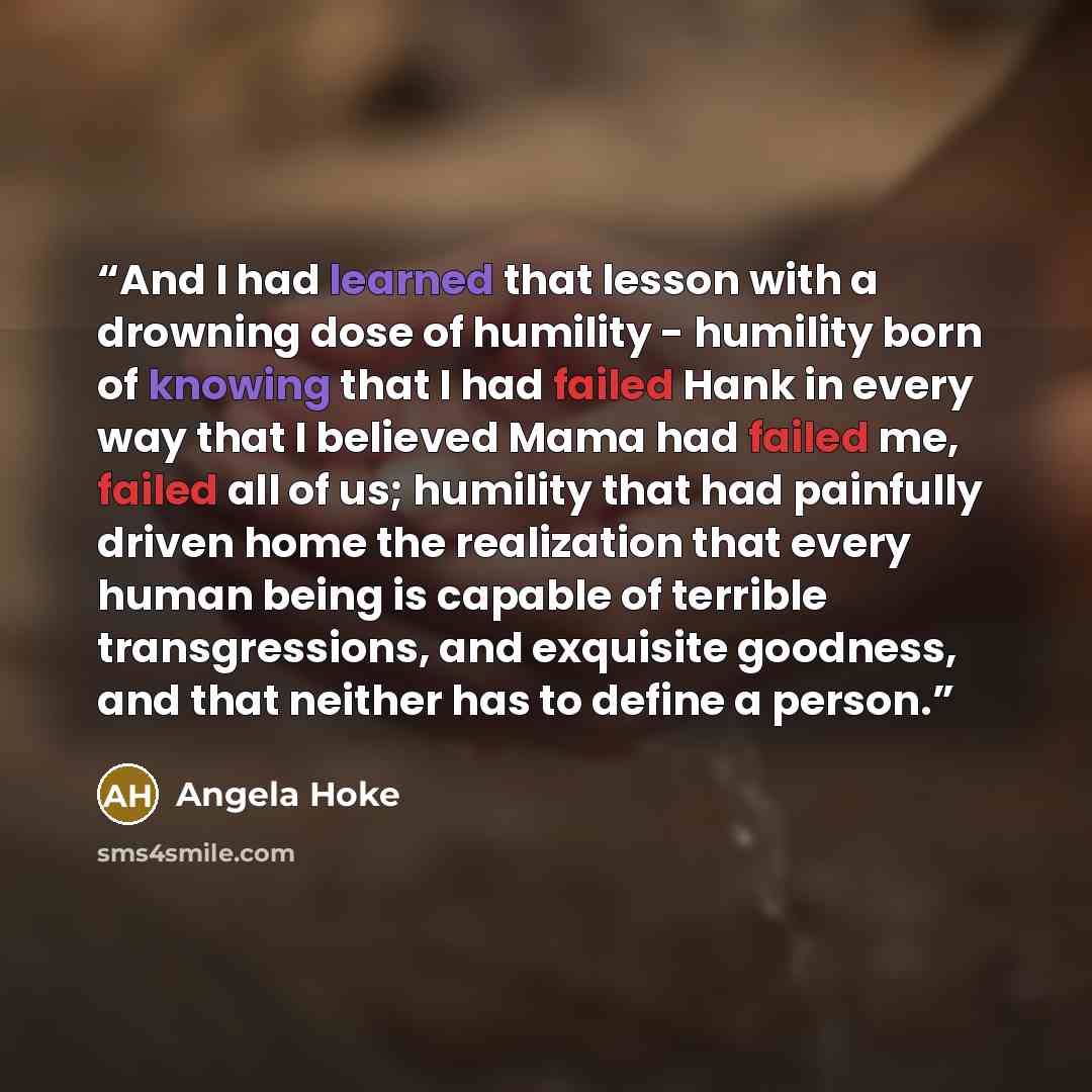 “And I had learned that lesson with a drowning dose of humility - humility born of knowing that I had failed Hank in every way that I believed Mama had failed me, failed all of us; humility that had painfully driven home the realization that every human being is capable of terrible transgressions…” quote by Angela Hoke