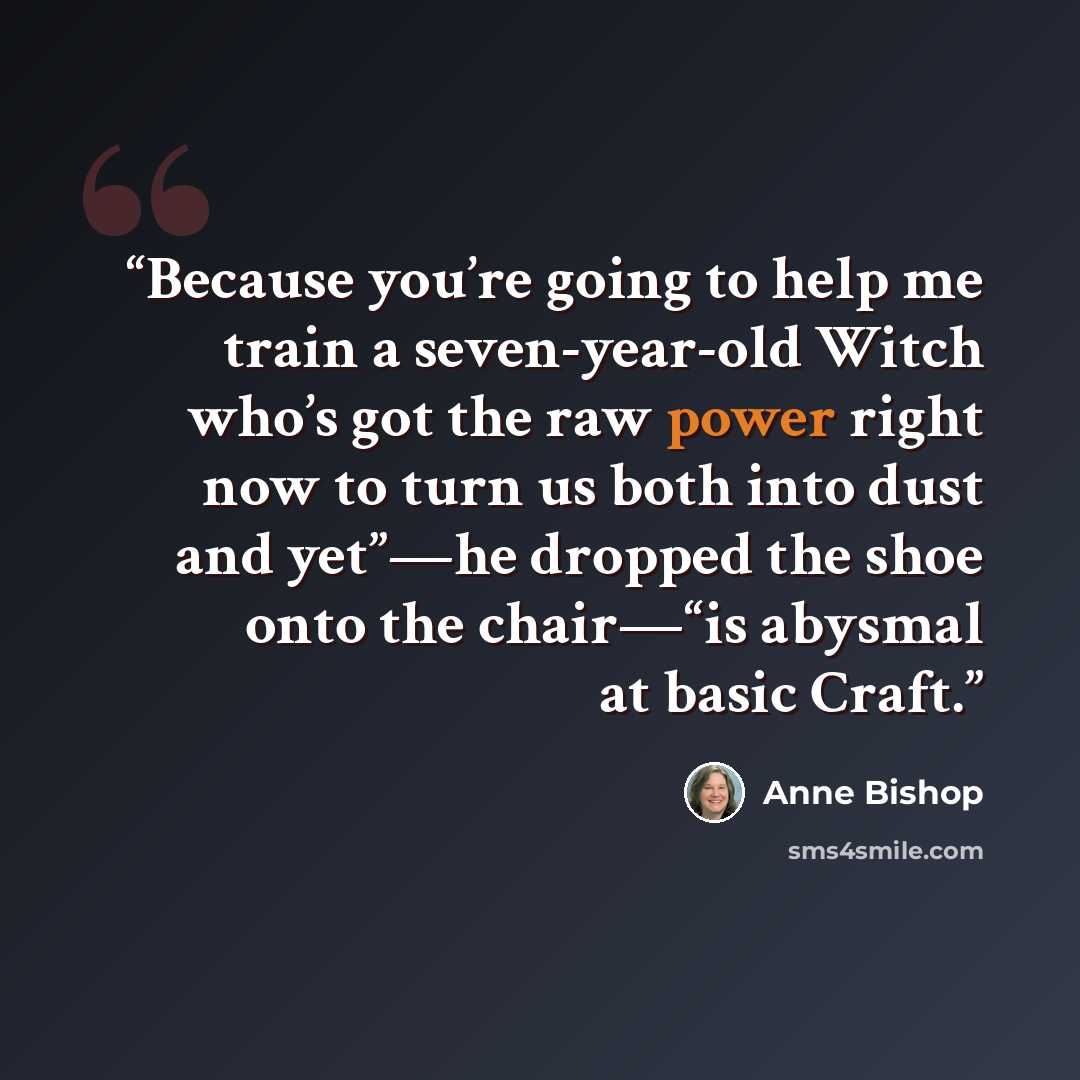 “Because you’re going to help me train a seven-year-old Witch who’s got the raw power right now to turn us both into dust and yet”—he dropped the shoe onto the chair—“is abysmal at basic Craft.” quote by Anne Bishop