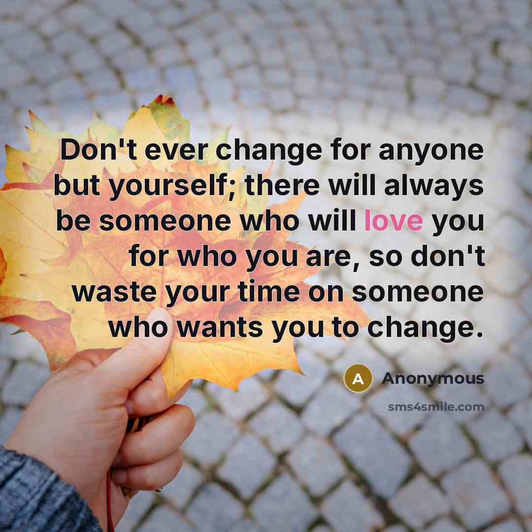 “Don't ever change for anyone but yourself; there will always be someone who will love you for who you are, so don't waste your time on someone who wants you to change.” quote by Anonymous