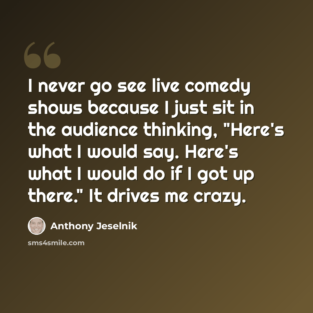 “I never go see live comedy shows because I just sit in the audience thinking, "Here's what I would say. Here's what I would do if I got up there." It drives me crazy.” quote by Anthony Jeselnik