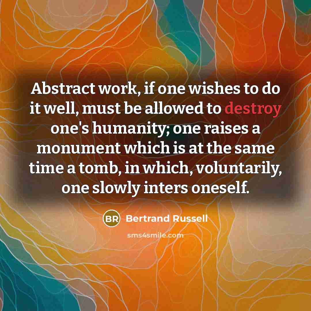 “Abstract work, if one wishes to do it well, must be allowed to destroy one's humanity; one raises a monument which is at the same time a tomb, in which, voluntarily, one slowly inters oneself.” quote by Bertrand Russell