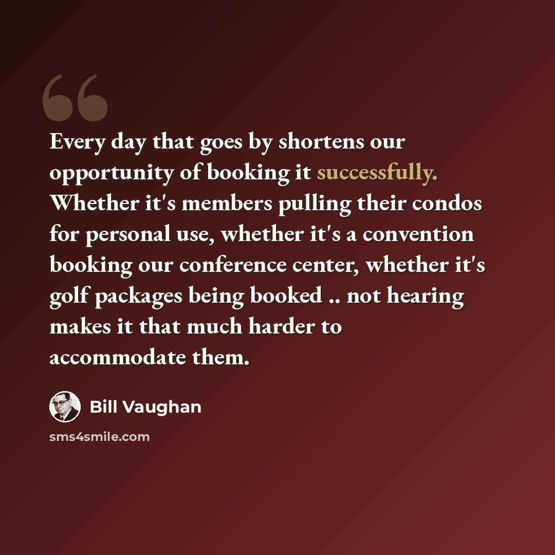 “Every day that goes by shortens our opportunity of booking it successfully. Whether it's members pulling their condos for personal use, whether it's a convention booking our conference center, whether it's golf packages being booked .. not hearing makes it that much harder to accommodate them.” quote by Bill Vaughan