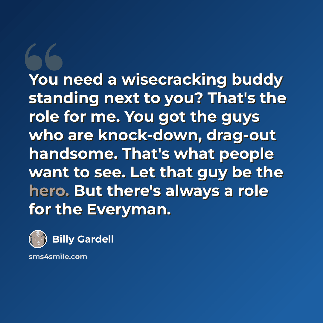 “You need a wisecracking buddy standing next to you? That's the role for me. You got the guys who are knock-down, drag-out handsome. That's what people want to see. Let that guy be the hero. But there's always a role for the Everyman.” quote by Billy Gardell