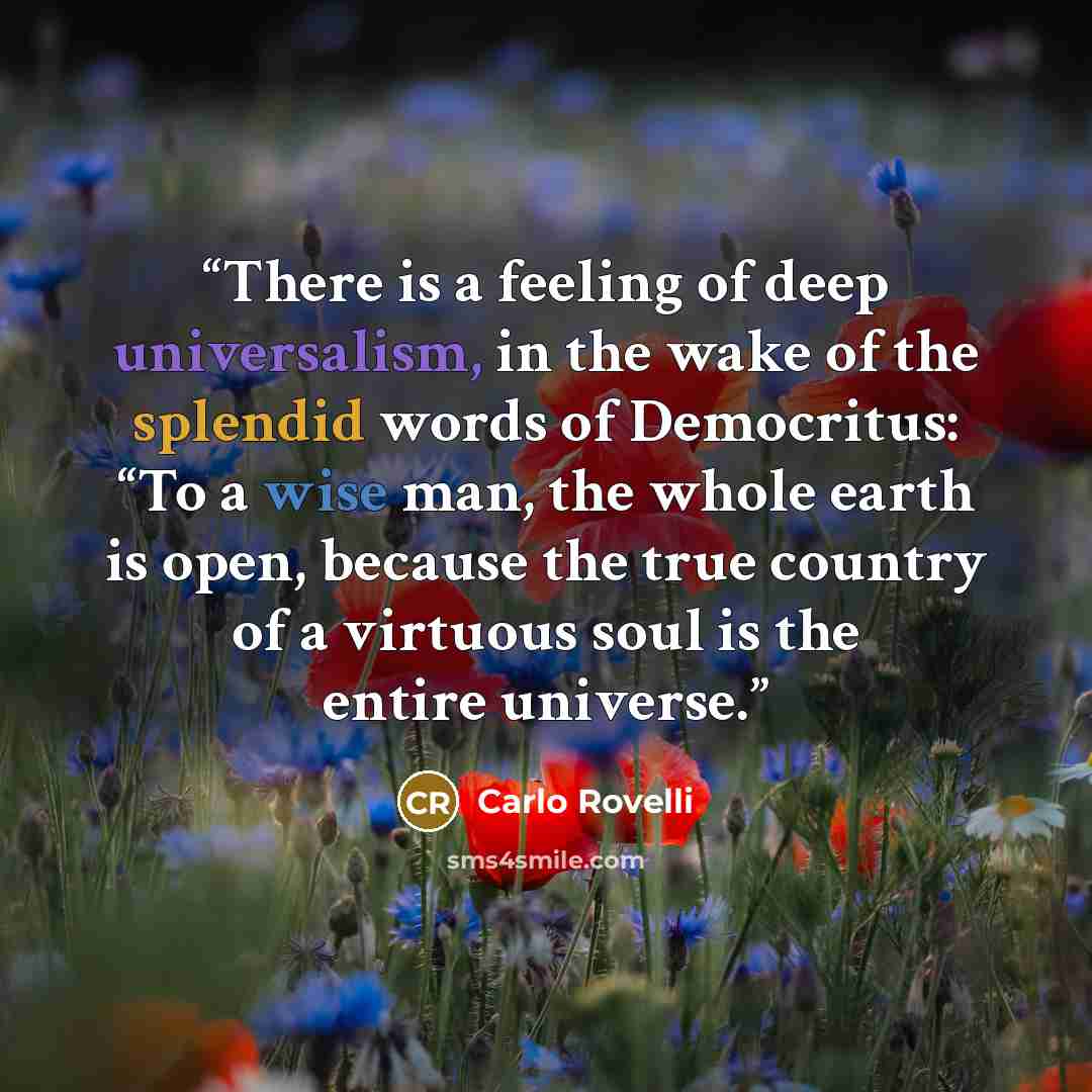 “There is a feeling of deep universalism, in the wake of the splendid words of Democritus: “To a wise man, the whole earth is open, because the true country of a virtuous soul is the entire universe.” quote by Carlo Rovelli