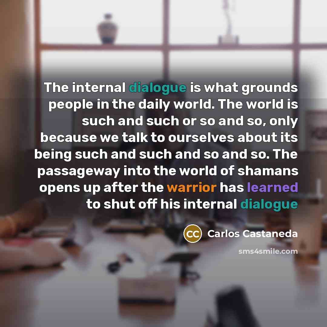 “The internal dialogue is what grounds people in the daily world. The world is such and such or so and so, only because we talk to ourselves about its being such and such and so and so. The passageway into the world of shamans opens up after the warrior has learned to shut off his internal dialogue” quote by Carlos Castaneda