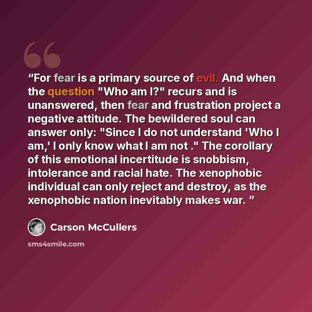 “For fear is a primary source of evil. And when the question "Who am I?" recurs and is unanswered, then fear and frustration project a negative attitude. The bewildered soul can answer only: "Since I do not understand 'Who I am,' I only know what I am not ." The corollary of this emotional…” quote by Carson McCullers