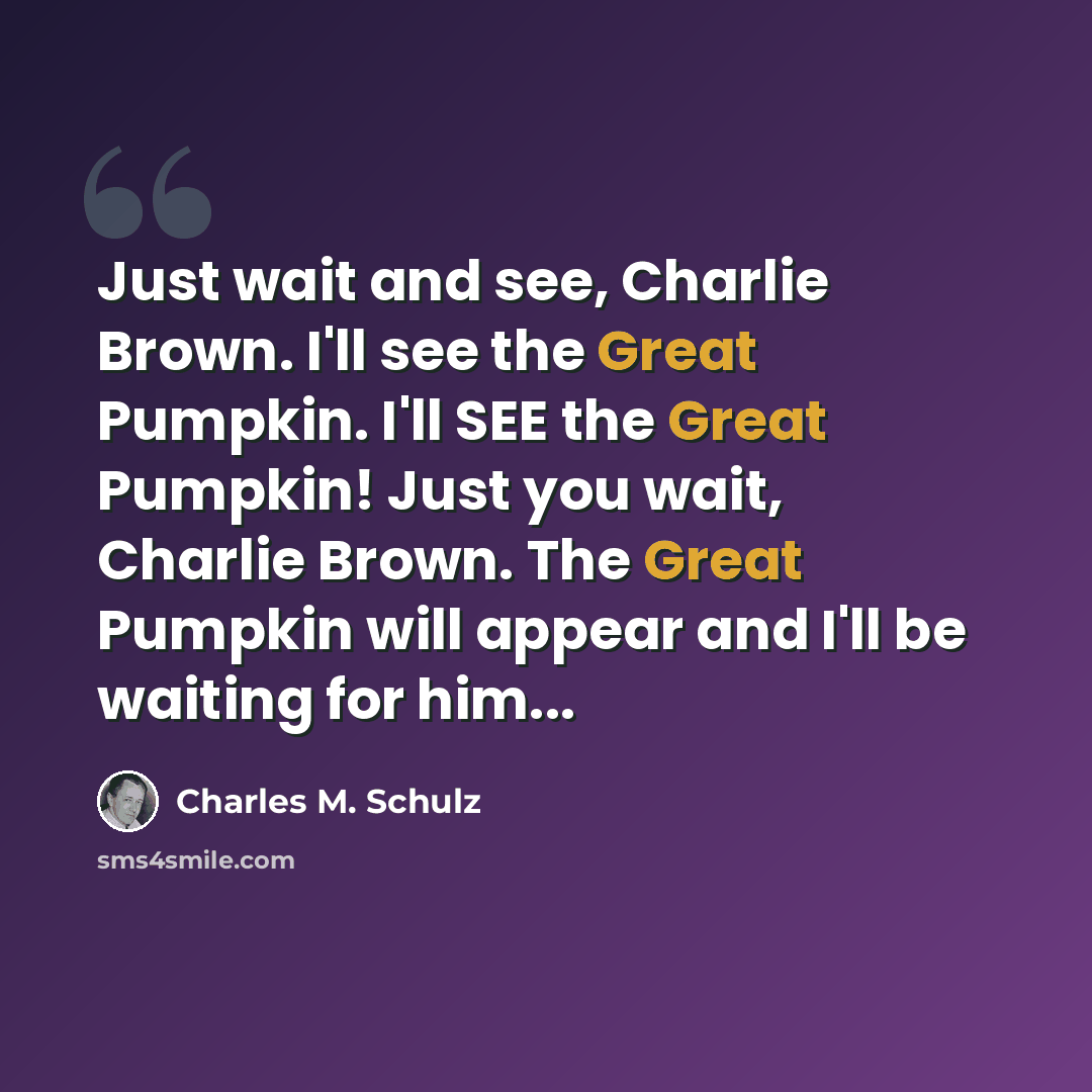“Just wait and see, Charlie Brown. I'll see the Great Pumpkin. I'll SEE the Great Pumpkin! Just you wait, Charlie Brown. The Great Pumpkin will appear and I'll be waiting for him...” quote by Charles M. Schulz