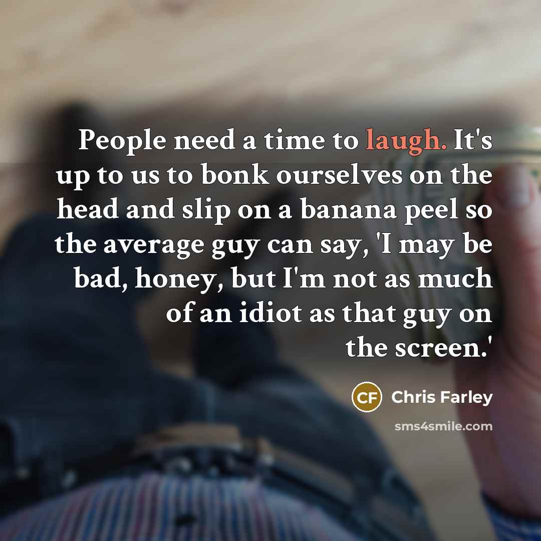 “People need a time to laugh. It's up to us to bonk ourselves on the head and slip on a banana peel so the average guy can say, 'I may be bad, honey, but I'm not as much of an idiot as that guy on the screen.'” quote by Chris Farley