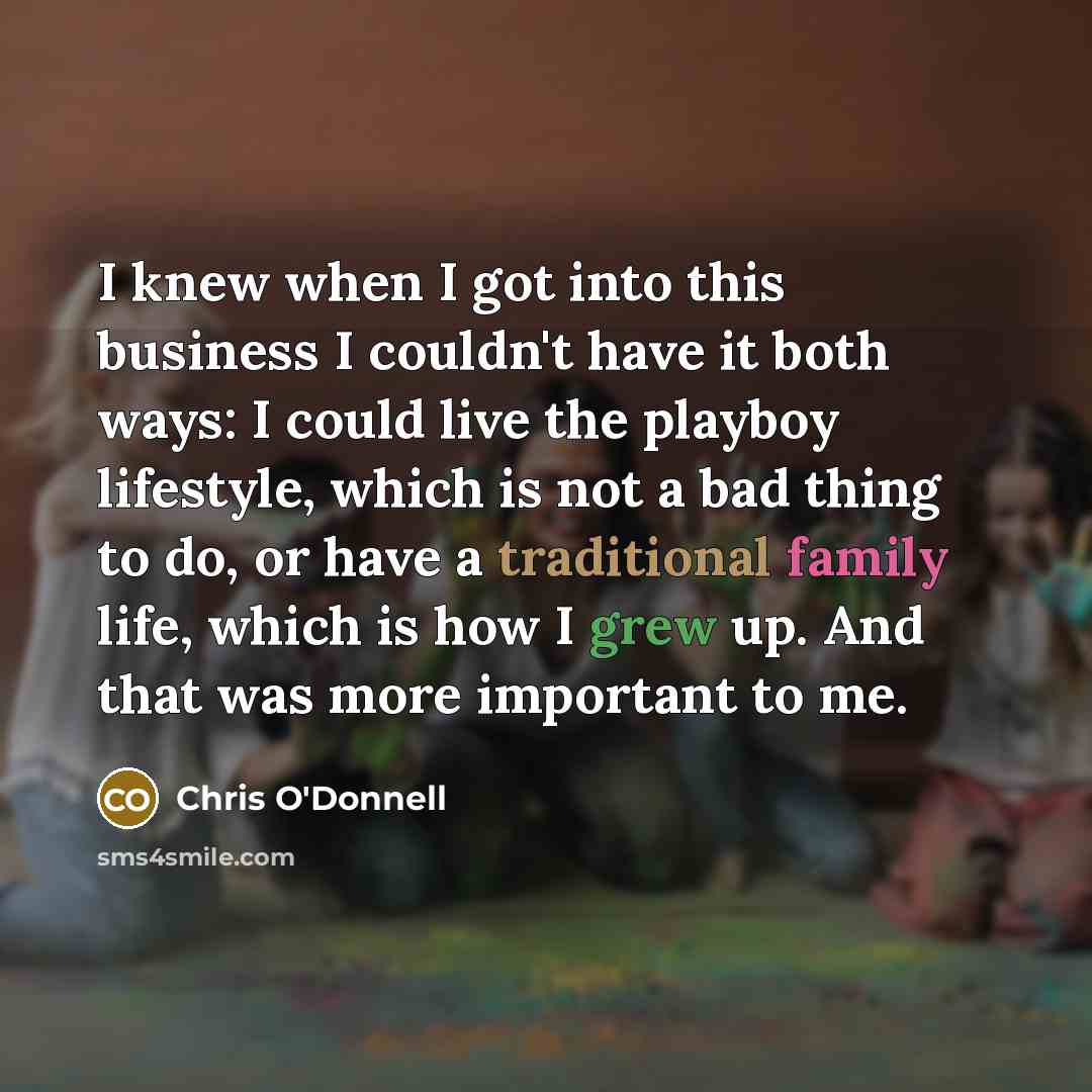 “I knew when I got into this business I couldn't have it both ways: I could live the playboy lifestyle, which is not a bad thing to do, or have a traditional family life, which is how I grew up. And that was more important to me.” quote by Chris O'Donnell