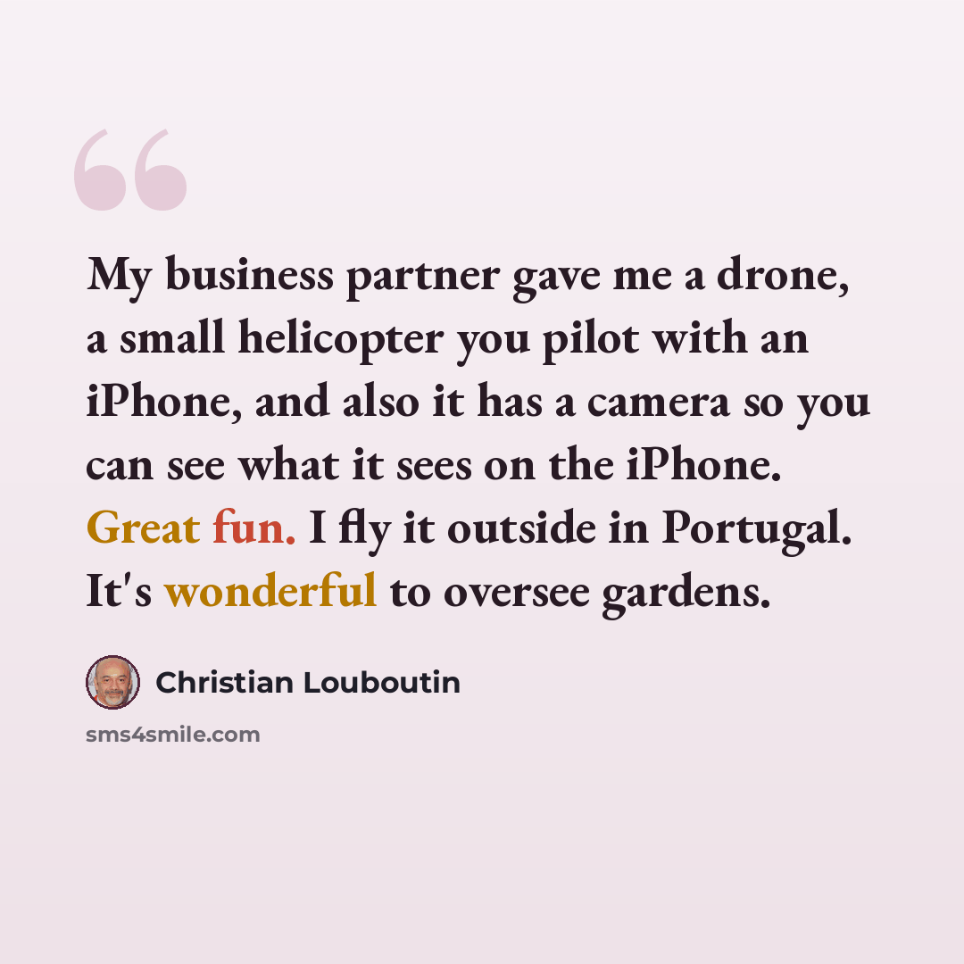 “My business partner gave me a drone, a small helicopter you pilot with an iPhone, and also it has a camera so you can see what it sees on the iPhone. Great fun. I fly it outside in Portugal. It's wonderful to oversee gardens.” quote by Christian Louboutin