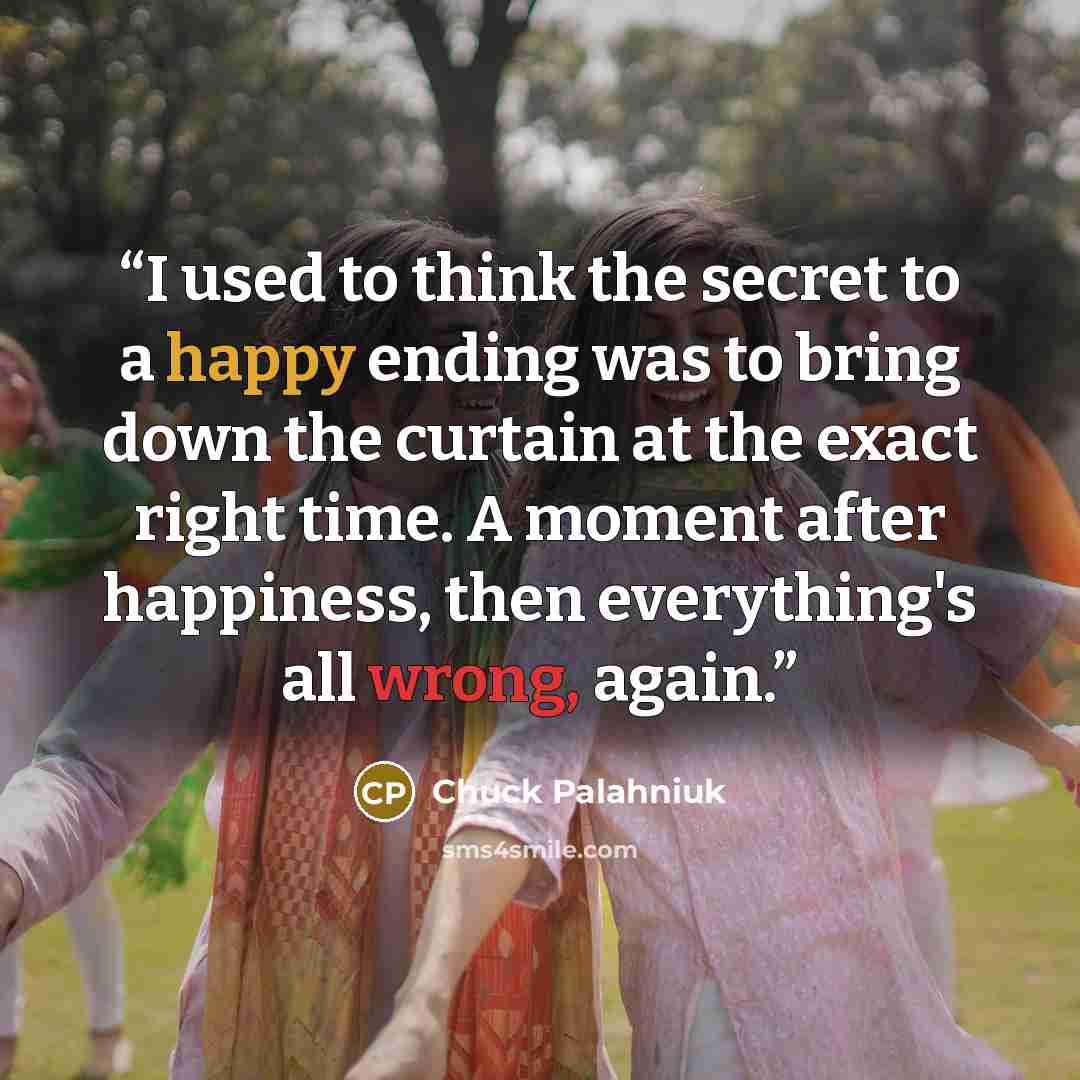“I used to think the secret to a happy ending was to bring down the curtain at the exact right time. A moment after happiness, then everything's all wrong, again.” quote by Chuck Palahniuk