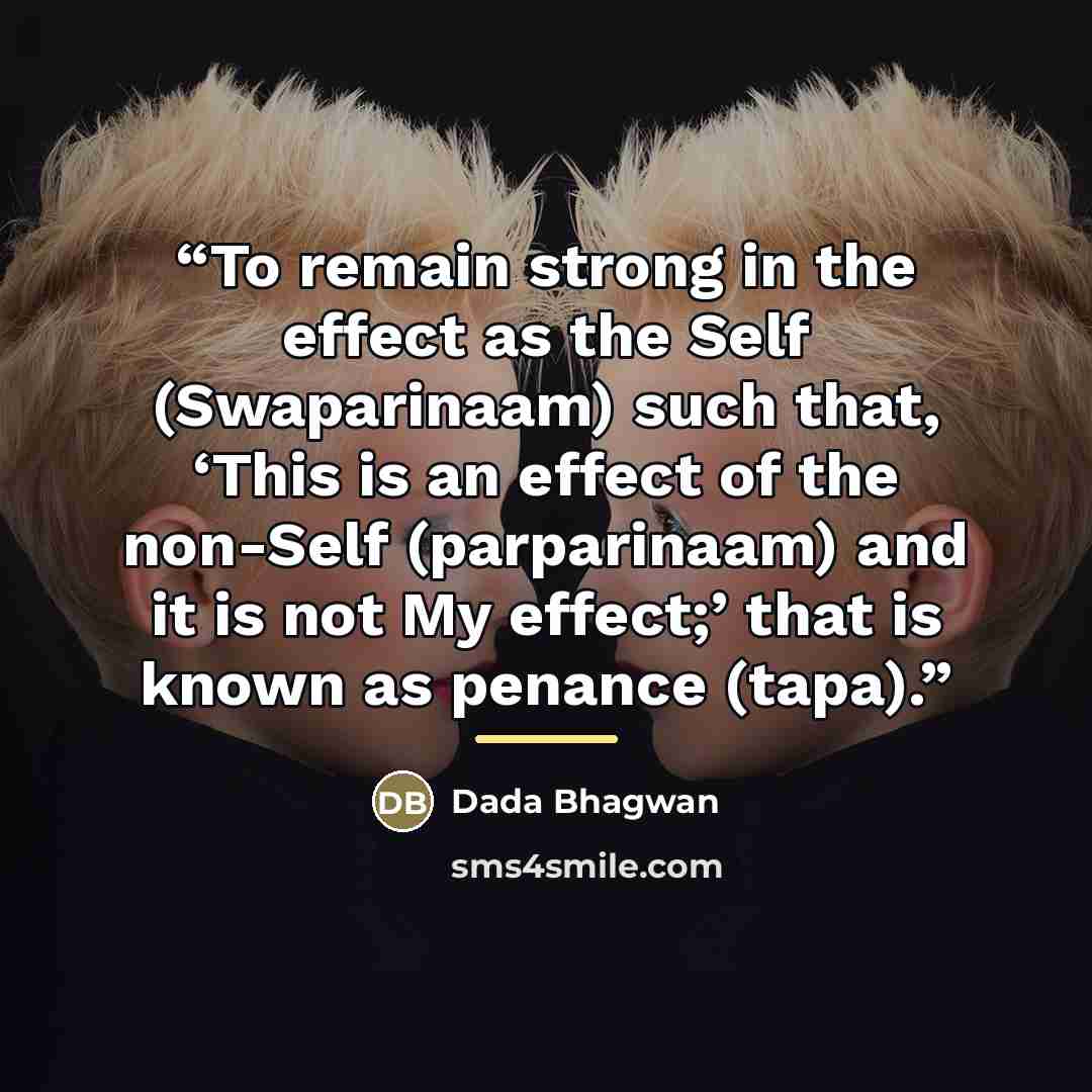 “To remain strong in the effect as the Self (Swaparinaam) such that, ‘This is an effect of the non-Self (parparinaam) and it is not My effect;’ that is known as penance (tapa).” quote by Dada Bhagwan