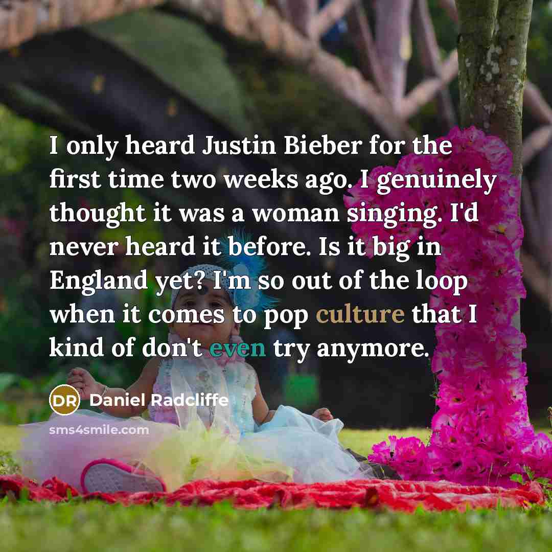 “I only heard Justin Bieber for the first time two weeks ago. I genuinely thought it was a woman singing. I'd never heard it before. Is it big in England yet? I'm so out of the loop when it comes to pop culture that I kind of don't even try anymore.” quote by Daniel Radcliffe