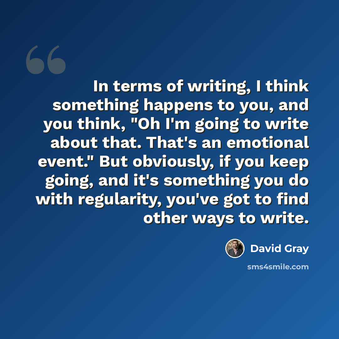 “In terms of writing, I think something happens to you, and you think, "Oh I'm going to write about that. That's an emotional event." But obviously, if you keep going, and it's something you do with regularity, you've got to find other ways to write.” quote by David Gray