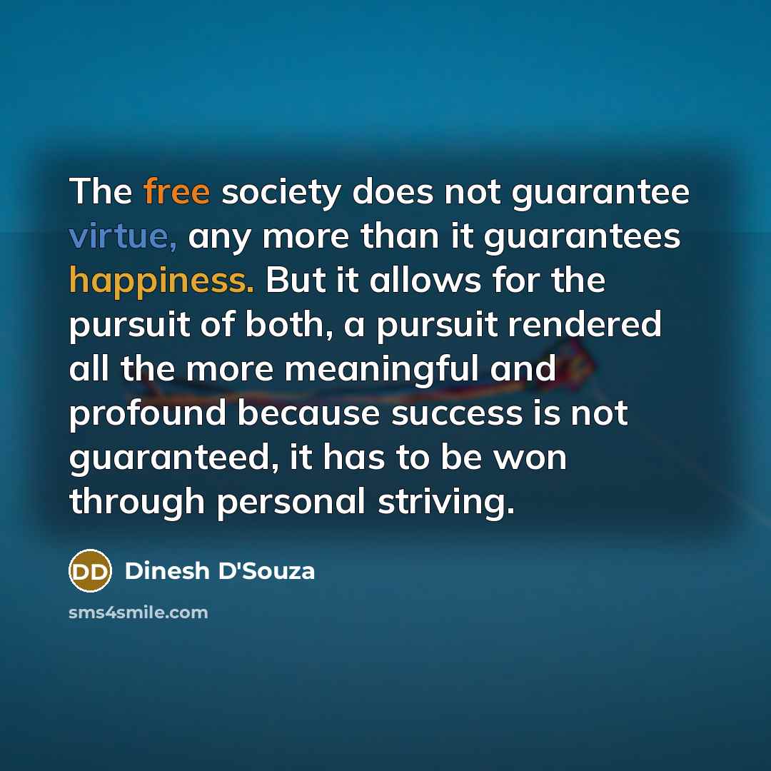 “The free society does not guarantee virtue, any more than it guarantees happiness. But it allows for the pursuit of both, a pursuit rendered all the more meaningful and profound because success is not guaranteed, it has to be won through personal striving.” quote by Dinesh D'Souza