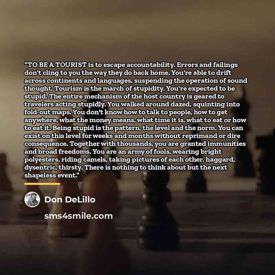 “TO BE A TOURIST is to escape accountability. Errors and failings don't cling to you the way they do back home. You're able to drift across continents and languages, suspending the operation of sound thought. Tourism is the march of stupidity. You're expected to be stupid. The entire mechanism of…” quote by Don DeLillo