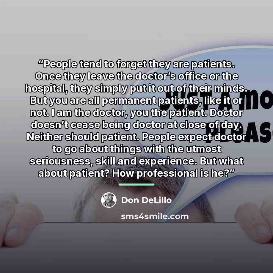 “People tend to forget they are patients. Once they leave the doctor’s office or the hospital, they simply put it out of their minds. But you are all permanent patients, like it or not. I am the doctor, you the patient. Doctor doesn’t cease being doctor at close of day. Neither should patient…” quote by Don DeLillo