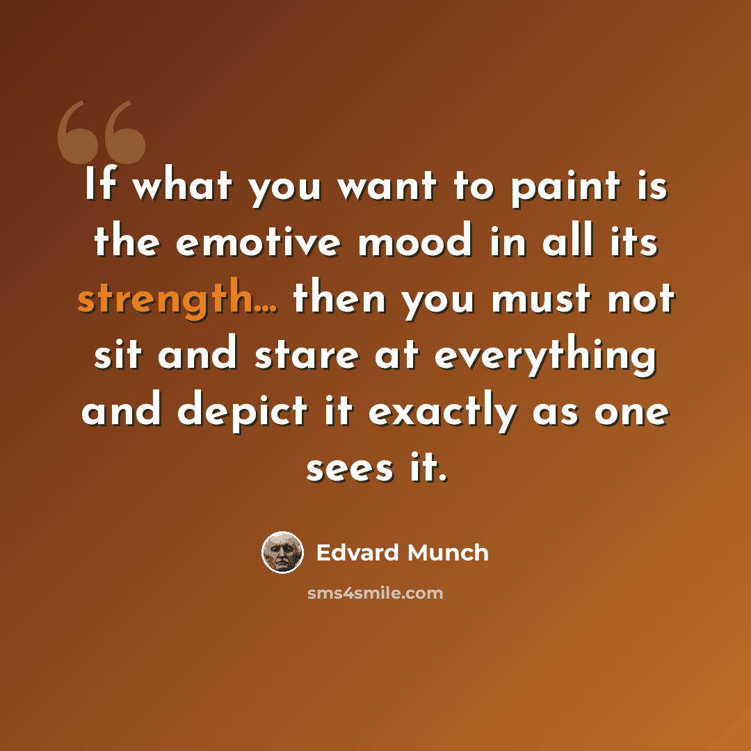 “If what you want to paint is the emotive mood in all its strength... then you must not sit and stare at everything and depict it exactly as one sees it.” quote by Edvard Munch