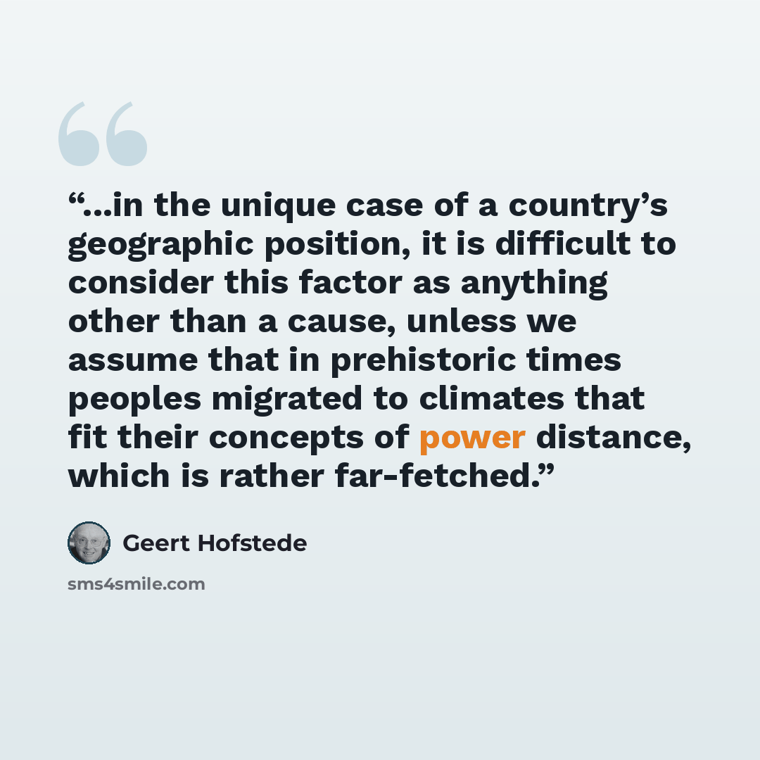 “...in the unique case of a country’s geographic position, it is difficult to consider this factor as anything other than a cause, unless we assume that in prehistoric times peoples migrated to climates that fit their concepts of power distance, which is rather far-fetched.” quote by Geert Hofstede