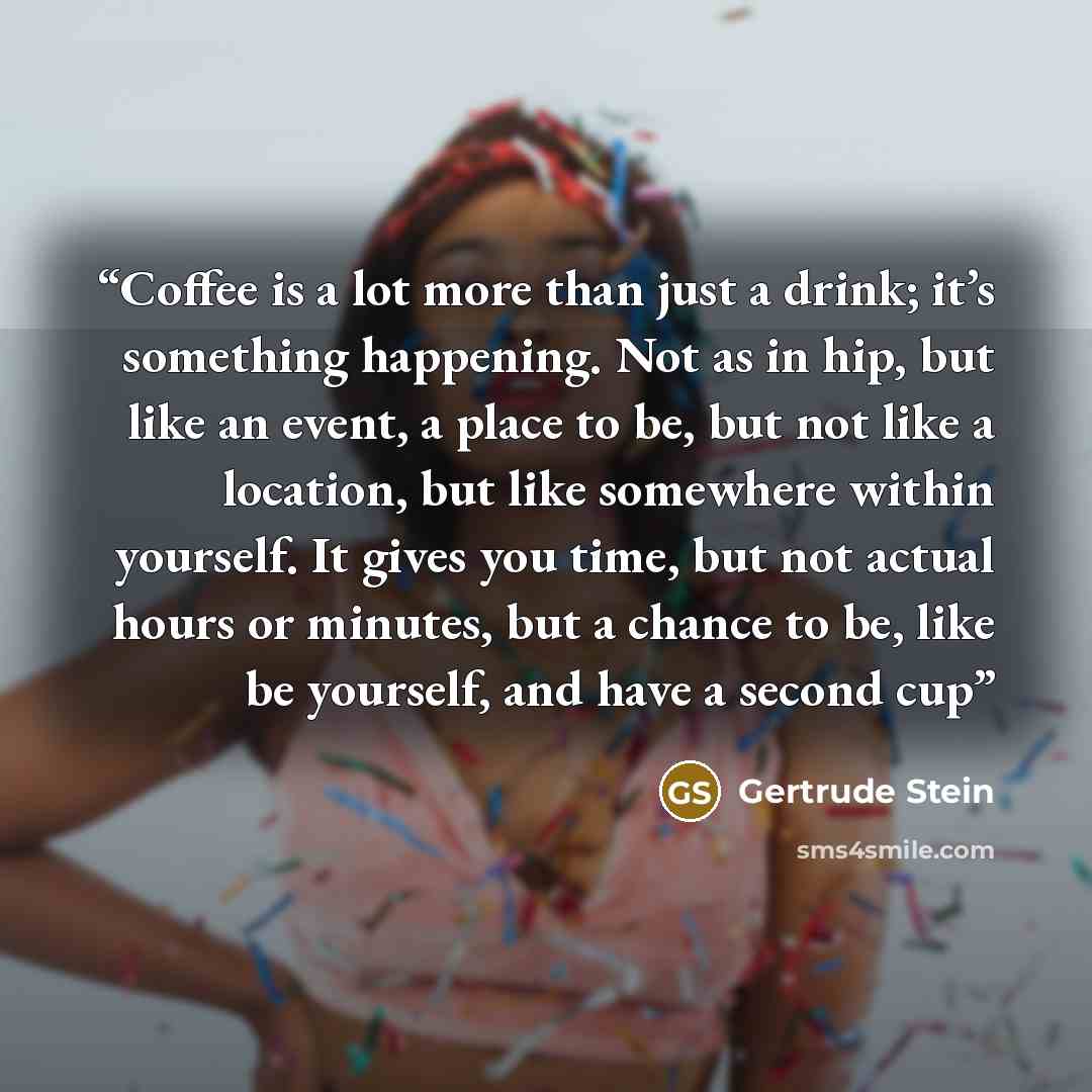“Coffee is a lot more than just a drink; it’s something happening. Not as in hip, but like an event, a place to be, but not like a location, but like somewhere within yourself. It gives you time, but not actual hours or minutes, but a chance to be, like be yourself, and have a second cup” quote by Gertrude Stein
