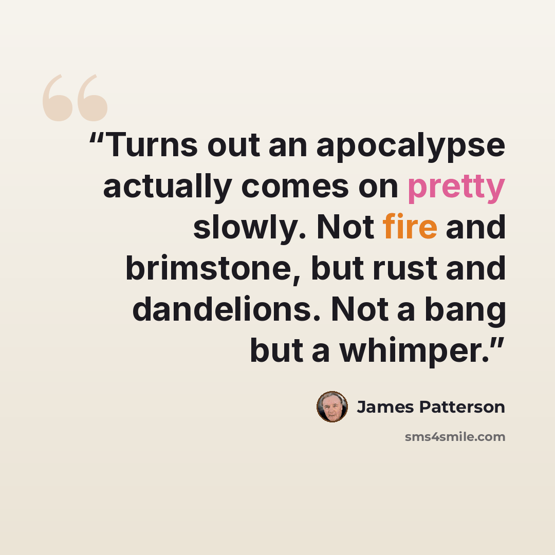 “Turns out an apocalypse actually comes on pretty slowly. Not fire and brimstone, but rust and dandelions. Not a bang but a whimper.” quote by James Patterson