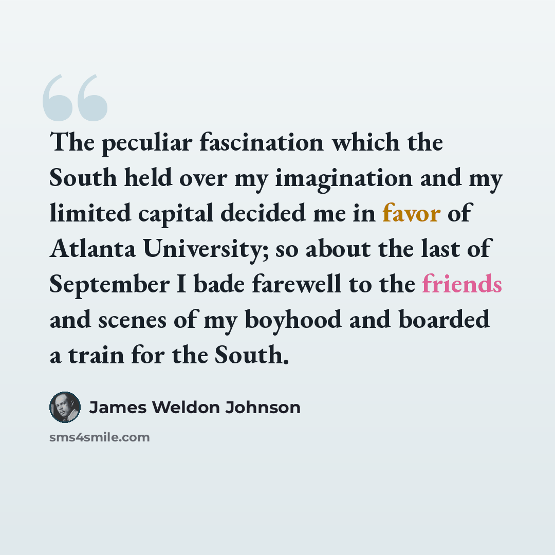 “The peculiar fascination which the South held over my imagination and my limited capital decided me in favor of Atlanta University; so about the last of September I bade farewell to the friends and scenes of my boyhood and boarded a train for the South.” quote by James Weldon Johnson